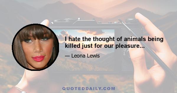 I hate the thought of animals being killed just for our pleasure...