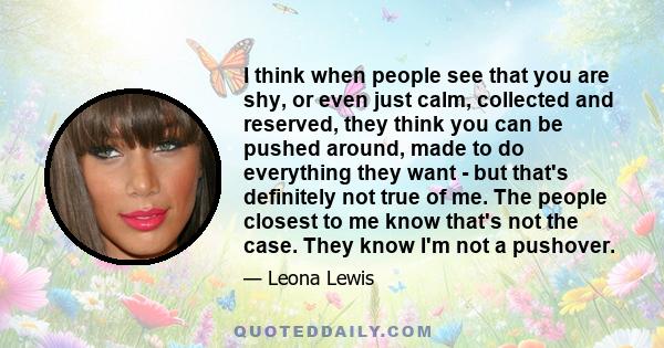 I think when people see that you are shy, or even just calm, collected and reserved, they think you can be pushed around, made to do everything they want - but that's definitely not true of me. The people closest to me