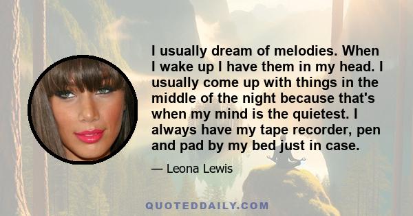 I usually dream of melodies. When I wake up I have them in my head. I usually come up with things in the middle of the night because that's when my mind is the quietest. I always have my tape recorder, pen and pad by my 