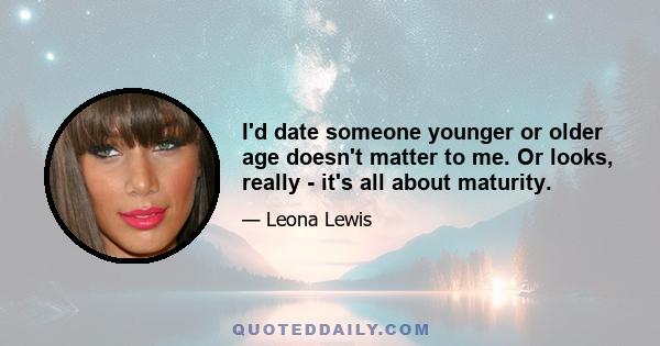 I'd date someone younger or older age doesn't matter to me. Or looks, really - it's all about maturity.