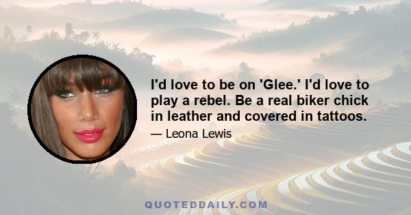 I'd love to be on 'Glee.' I'd love to play a rebel. Be a real biker chick in leather and covered in tattoos.