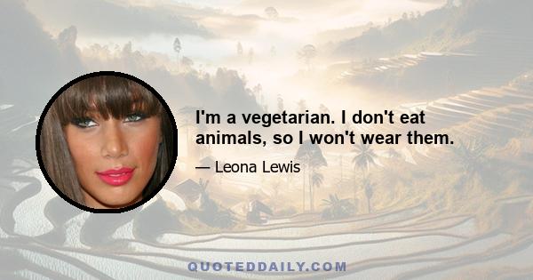 I'm a vegetarian. I don't eat animals, so I won't wear them.