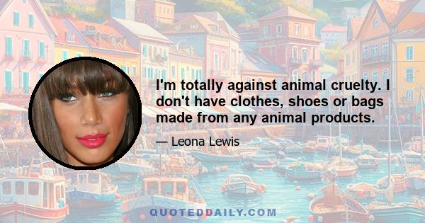 I'm totally against animal cruelty. I don't have clothes, shoes or bags made from any animal products.