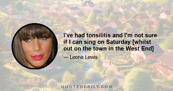 I've had tonsilitis and I'm not sure if I can sing on Saturday [whilst out on the town in the West End]