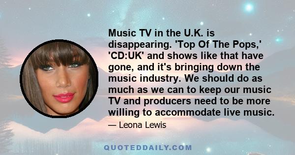 Music TV in the U.K. is disappearing. 'Top Of The Pops,' 'CD:UK' and shows like that have gone, and it's bringing down the music industry. We should do as much as we can to keep our music TV and producers need to be