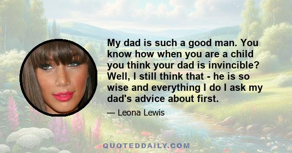 My dad is such a good man. You know how when you are a child you think your dad is invincible? Well, I still think that - he is so wise and everything I do I ask my dad's advice about first.