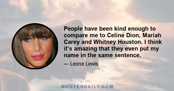 People have been kind enough to compare me to Celine Dion, Mariah Carey and Whitney Houston. I think it's amazing that they even put my name in the same sentence.