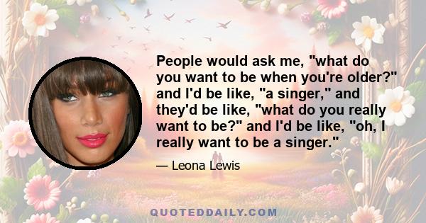 People would ask me, what do you want to be when you're older? and I'd be like, a singer, and they'd be like, what do you really want to be? and I'd be like, oh, I really want to be a singer.