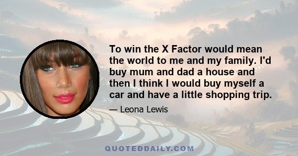 To win the X Factor would mean the world to me and my family. I'd buy mum and dad a house and then I think I would buy myself a car and have a little shopping trip.