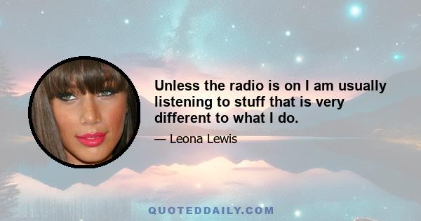 Unless the radio is on I am usually listening to stuff that is very different to what I do.