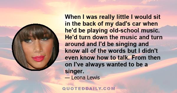 When I was really little I would sit in the back of my dad's car when he'd be playing old-school music. He'd turn down the music and turn around and I'd be singing and know all of the words but I didn't even know how to 