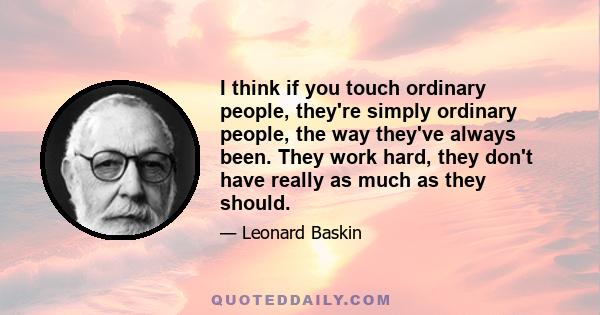 I think if you touch ordinary people, they're simply ordinary people, the way they've always been. They work hard, they don't have really as much as they should.