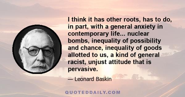 I think it has other roots, has to do, in part, with a general anxiety in contemporary life... nuclear bombs, inequality of possibility and chance, inequality of goods allotted to us, a kind of general racist, unjust