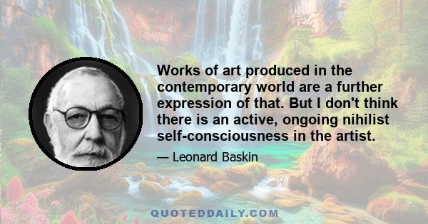 Works of art produced in the contemporary world are a further expression of that. But I don't think there is an active, ongoing nihilist self-consciousness in the artist.