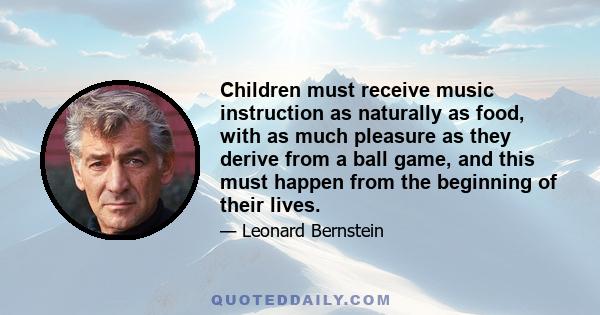 Children must receive music instruction as naturally as food, with as much pleasure as they derive from a ball game, and this must happen from the beginning of their lives.