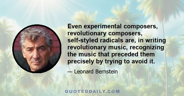 Even experimental composers, revolutionary composers, self-styled radicals are, in writing revolutionary music, recognizing the music that preceded them precisely by trying to avoid it.