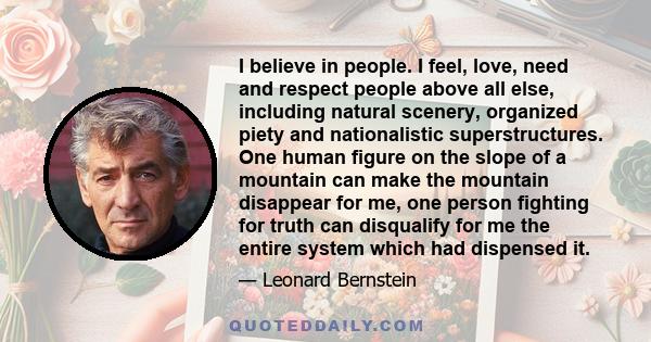 I believe in people. I feel, love, need and respect people above all else, including natural scenery, organized piety and nationalistic superstructures. One human figure on the slope of a mountain can make the mountain