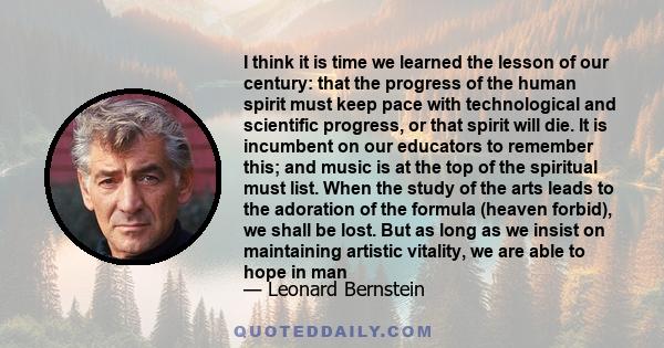 I think it is time we learned the lesson of our century: that the progress of the human spirit must keep pace with technological and scientific progress, or that spirit will die. It is incumbent on our educators to