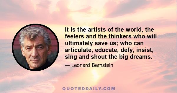 It is the artists of the world, the feelers and the thinkers who will ultimately save us; who can articulate, educate, defy, insist, sing and shout the big dreams.