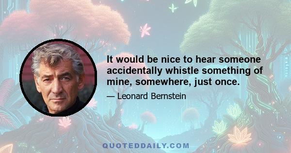 It would be nice to hear someone accidentally whistle something of mine, somewhere, just once.