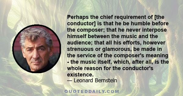 Perhaps the chief requirement of [the conductor] is that he be humble before the composer; that he never interpose himself between the music and the audience; that all his efforts, however strenuous or glamorous, be