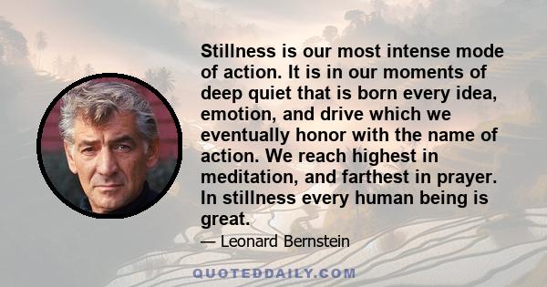 Stillness is our most intense mode of action. It is in our moments of deep quiet that is born every idea, emotion, and drive which we eventually honor with the name of action. We reach highest in meditation, and