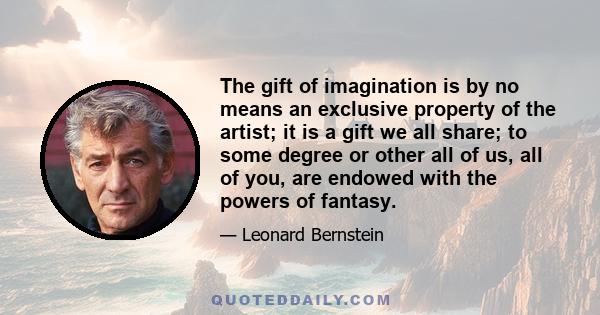 The gift of imagination is by no means an exclusive property of the artist; it is a gift we all share; to some degree or other all of us, all of you, are endowed with the powers of fantasy.