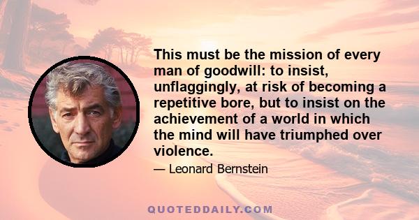 This must be the mission of every man of goodwill: to insist, unflaggingly, at risk of becoming a repetitive bore, but to insist on the achievement of a world in which the mind will have triumphed over violence.