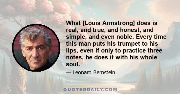 What [Louis Armstrong] does is real, and true, and honest, and simple, and even noble. Every time this man puts his trumpet to his lips, even if only to practice three notes, he does it with his whole soul.