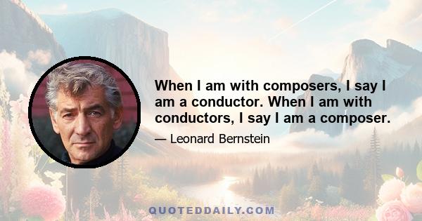 When I am with composers, I say I am a conductor. When I am with conductors, I say I am a composer.