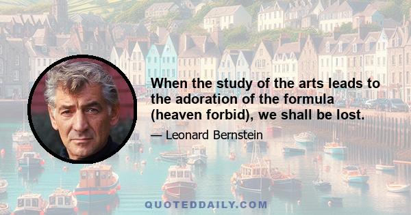 When the study of the arts leads to the adoration of the formula (heaven forbid), we shall be lost.