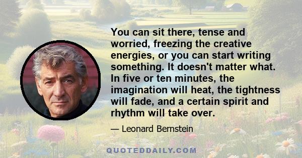 You can sit there, tense and worried, freezing the creative energies, or you can start writing something. It doesn't matter what. In five or ten minutes, the imagination will heat, the tightness will fade, and a certain 