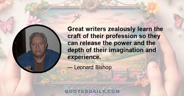 Great writers zealously learn the craft of their profession so they can release the power and the depth of their imagination and experience.