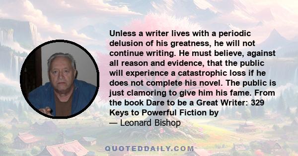 Unless a writer lives with a periodic delusion of his greatness, he will not continue writing. He must believe, against all reason and evidence, that the public will experience a catastrophic loss if he does not