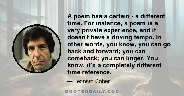 A poem has a certain - a different time. For instance, a poem is a very private experience, and it doesn't have a driving tempo. In other words, you know, you can go back and forward; you can comeback; you can linger.