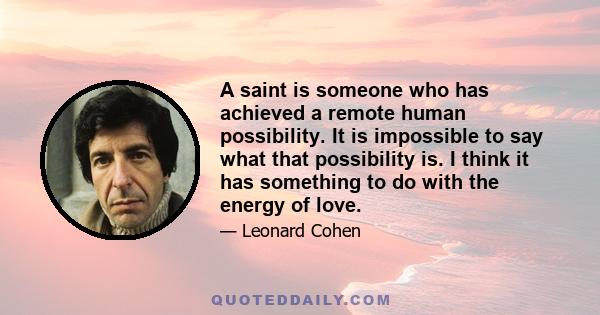 A saint is someone who has achieved a remote human possibility. It is impossible to say what that possibility is. I think it has something to do with the energy of love.