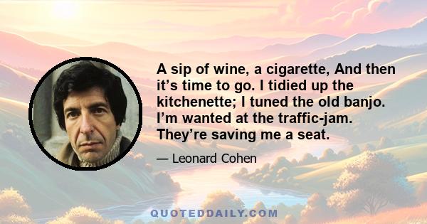 A sip of wine, a cigarette, And then it’s time to go. I tidied up the kitchenette; I tuned the old banjo. I’m wanted at the traffic-jam. They’re saving me a seat.