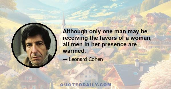 Although only one man may be receiving the favors of a woman, all men in her presence are warmed.