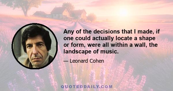 Any of the decisions that I made, if one could actually locate a shape or form, were all within a wall, the landscape of music.