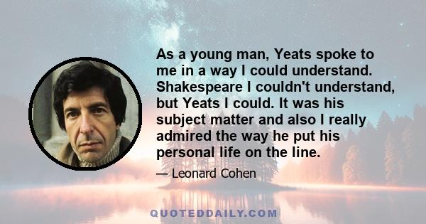 As a young man, Yeats spoke to me in a way I could understand. Shakespeare I couldn't understand, but Yeats I could. It was his subject matter and also I really admired the way he put his personal life on the line.