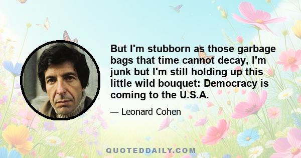 But I'm stubborn as those garbage bags that time cannot decay, I'm junk but I'm still holding up this little wild bouquet: Democracy is coming to the U.S.A.