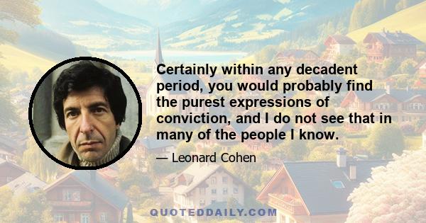 Certainly within any decadent period, you would probably find the purest expressions of conviction, and I do not see that in many of the people I know.