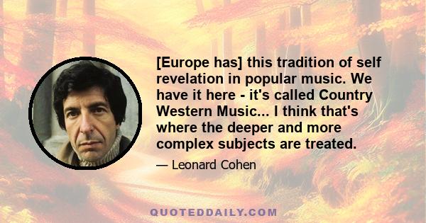 [Europe has] this tradition of self revelation in popular music. We have it here - it's called Country Western Music... I think that's where the deeper and more complex subjects are treated.