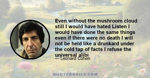 Even without the mushroom cloud still I would have hated Listen I would have done the same things even if there were no death I will not be held like a drunkard under the cold tap of facts I refuse the universal alibi