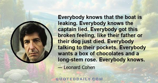 Everybody knows that the boat is leaking. Everybody knows the captain lied. Everybody got this broken feeling, like their father or their dog just died. Everybody talking to their pockets. Everybody wants a box of