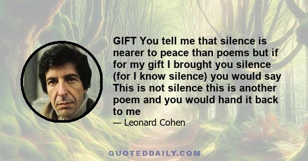 GIFT You tell me that silence is nearer to peace than poems but if for my gift I brought you silence (for I know silence) you would say This is not silence this is another poem and you would hand it back to me