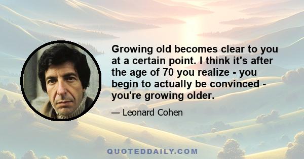 Growing old becomes clear to you at a certain point. I think it's after the age of 70 you realize - you begin to actually be convinced - you're growing older.