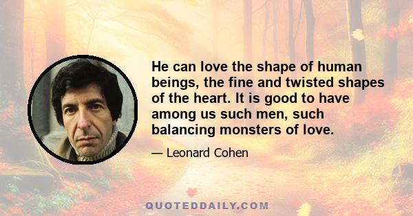 He can love the shape of human beings, the fine and twisted shapes of the heart. It is good to have among us such men, such balancing monsters of love.