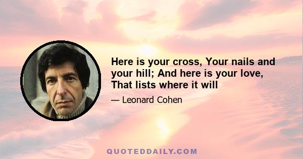 Here is your cross, Your nails and your hill; And here is your love, That lists where it will