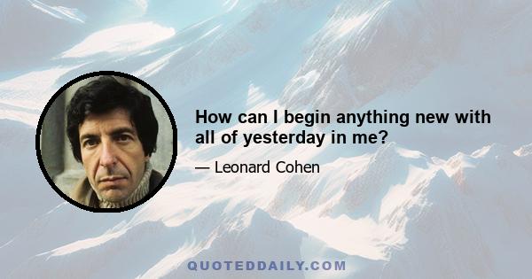 How can I begin anything new with all of yesterday in me?